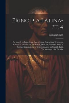 Principia Latina- Pt. 4: An Introd. to Latin Prose Composition Containing Systematic Course of Exercise on the Syntax, With the Principal Rules of Syntax, Explanations of Synonyms, and an English-Latin Vocabulary to the Exercise