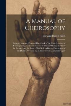 A Manual of Cheirosophy: Being a Complete Practical Handbook of the Twin Sciences of Cheirognomy and Cheiromancy, by Means Whereof the Past, the Present, and the Future may be Read in the Formations of the Hands, Preceded by an Introductory Argument