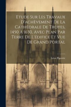 Coperta cărții Etude sur les travaux d'achèvement de la cathédrale de Troyes, 1450 à 1630, avec plan par terre de l'édifice et vue de grand portal