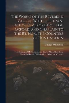 The Works of the Reverend George Whitefield, M.A., Late of Pembroke-College, Oxford, and Chaplain to the Rt. Hon. the Countess of Huntingdon: Containing all his Sermons and Tracts Which Have Been Alread Published; With a Select Collection of Letters