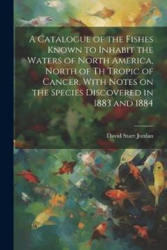 A Catalogue of the Fishes Known to Inhabit the Waters of North America, North of th Tropic of Cancer, With Notes on the Species Discovered in 1883 and 1884