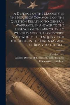 A Defence of the Majority in the House of Commons, on the Question Relating to General Warrants, in Answer to the Defence of the Minority. To Which is Added, a Postscript, in Answer to the Enquiry Into the Doctrine of Libels, &c. and the Reply to the