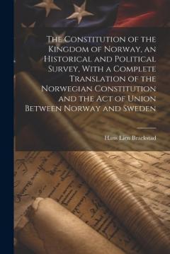 The Constitution of the Kingdom of Norway, an Historical and Political Survey, With a Complete Translation of the Norwegian Constitution and the Act of Union Between Norway and Sweden