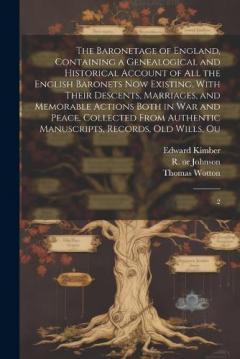 The Baronetage of England, Containing a Genealogical and Historical Account of all the English Baronets now Existing, With Their Descents, Marriages, and Memorable Actions Both in war and Peace. Collected From Authentic Manuscripts, Records, old Will