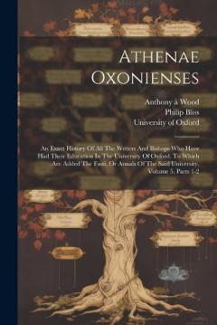 Coperta cărții Athenae Oxonienses: An Exact History Of All The Writers And Bishops Who Have Had Their Education In The University Of Oxford. To Which Are Added The Fasti, Or Annals Of The Said University, Volume 5, Parts 1-2