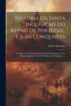 Historia Da Santa Inquisiçaõ Do Reyno De Portugal, E Suas Conquistas: Em Que Se Mostra A Origem Da Santa Inquisçaõ, E Seu Primero Inquisidor Geral O Patriarca S. Domingos, ...