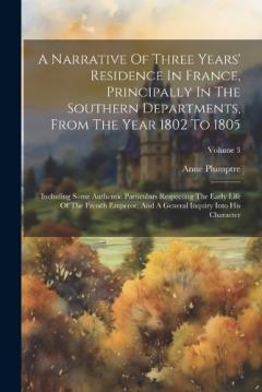 A Narrative Of Three Years' Residence In France, Principally In The Southern Departments, From The Year 1802 To 1805: Including Some Authentic Particulars Respecting The Early Life Of The French Emperor, And A General Inquiry Into His Character; Volu