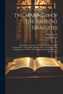 The Manners Of The Antient Israelites: Containing An Account Of Their Peculiar Customs, Ceremonines, Laws, Polity, Religion, Sects, Arts And Trades, Their Division Of Time, Wars, Captivities, Dispersion, And Present State