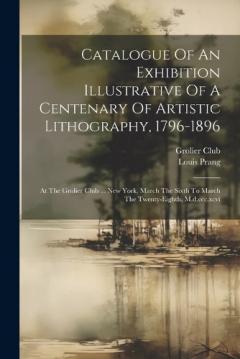 Coperta cărții Catalogue Of An Exhibition Illustrative Of A Centenary Of Artistic Lithography, 1796-1896: At The Grolier Club ... New York, March The Sixth To March The Twenty-eighth, M.d.ccc.xcvi