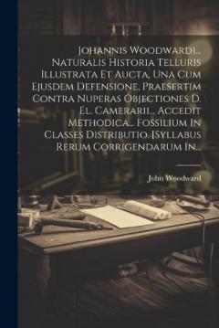 Johannis Woodwardi... Naturalis Historia Telluris Illustrata Et Aucta, Una Cum Ejusdem Defensione, Praesertim Contra Nuperas Objectiones D. El. Camerarii... Accedit Methodica... Fossilium In Classes Distributio. [syllabus Rerum Corrigendarum In...