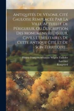 Antiquités De Vésone, Cité Gauloise Remplacée Par La Ville Actuelle De Périgueux, Ou Description Des Monumens Religieux, Civils Et Militaires De Cette Antique Cité Et De Son Territoire...