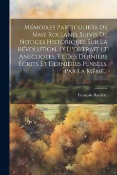 Mémoires Particuliers De Mme Rolland, Suivis De Notices Historiques Sur La Révolution, Du Portrait Et Anecdotes, Et Des Derniers Écrits Et Dernières Pensées, Par La Même...