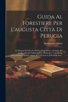 Guida Al Forestiere Per L'augusta Città Di Perugia: Si Pongono In Vista Le Più Eccellenti Pitture, Sculture, Ed Architetture Si' Pubbliche, Che Particolari, Con Alcune Osservazioni Utilissime Anche Per I Professori Delle Belle Arti...