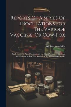Coperta cărții Reports Of A Series Of Inoculations For The Variolæ Vaccinæ, Or Cow-pox: With Remarks And Observations On This Disease, Considered As A Substitute For The Small-pox. By William Woodville,