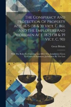 The Conspiracy And Protection Of Property Act, 1875 (38 & 39 Vict. C. 86), And The Employers And Workmen Act, 1875 (38 & 39 Vict. C. 90): With The Rules For Carrying Into Effect The Jurisdiction Given To Courts Of Summary Jurisdiction By The Last