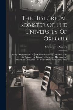 The Historical Register Of The University Of Oxford: Being A Supplement To The Oxford University Calender, With An Alphabetical Record Of University Honours And Distinctions, Completed To The End Of Trinity Term, 1888