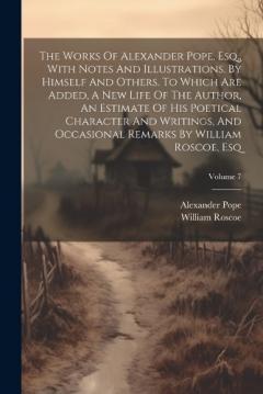 The Works Of Alexander Pope, Esq., With Notes And Illustrations, By Himself And Others. To Which Are Added, A New Life Of The Author, An Estimate Of His Poetical Character And Writings, And Occasional Remarks By William Roscoe, Esq; Volume 7
