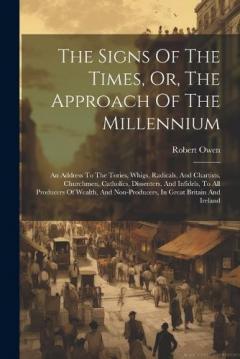 The Signs Of The Times, Or, The Approach Of The Millennium: An Address To The Tories, Whigs, Radicals, And Chartists, Churchmen, Catholics, Dissenters, And Infidels, To All Producers Of Wealth, And Non-producers, In Great Britain And Ireland