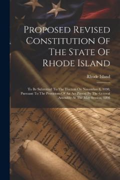 Proposed Revised Constitution Of The State Of Rhode Island: To Be Submitted To The Electors On November 8, 1898, Pursuant To The Provisions Of An Act Passed By The General Assembly At The May Session, 1898