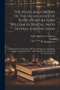 The Rules And Orders Of The High Court Of Judicature At Fort William In Bengal In Its Several Jurisdictions: Including Such Of The Rules Of The Late Supreme And Sudder Courts As Are Still In Force, And Forms With An Abstract Of The Charter 14 Geo