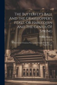 The Butterfly's Ball And The Grasshopper's Feast, Or Harlequin And The Genius Of Spring: A New Comic Christmas Pantomime Founded On Roscoe's Popular Poem