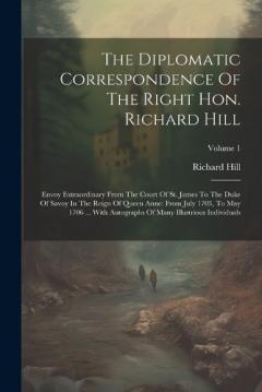 The Diplomatic Correspondence Of The Right Hon. Richard Hill: Envoy Extraordinary From The Court Of St. James To The Duke Of Savoy In The Reign Of Queen Anne: From July 1703, To May 1706 ... With Autographs Of Many Illustrious Individuals; Volume 1