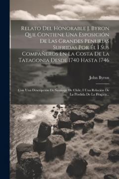 Relato Del Honorable J. Byron Que Contiene Una Esposición De Las Grandes Penurias Sufridas Por Él I Sus Compañeros En La Costa De La Tatagonia Desde 1740 Hasta 1746: Con Una Descripción De Santiago De Chile, I Una Relación De La Pérdida De La Fragata