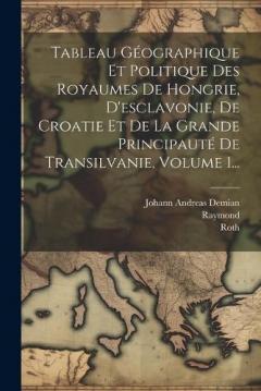 Tableau Géographique Et Politique Des Royaumes De Hongrie, D'esclavonie, De Croatie Et De La Grande Principauté De Transilvanie, Volume 1...