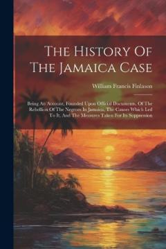 The History Of The Jamaica Case: Being An Account, Founded Upon Official Documents, Of The Rebellion Of The Negroes In Jamaica, The Causes Which Led To It, And The Measures Taken For Its Suppression