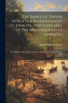 Die Bapier (i.e. Papier) Mühle Der Brüderschafft Zu Ephrata. (the Paper Mill Of The Brotherhood At Ephrata.): Read Before The Lancaster County Historical Society, March 5, 1897