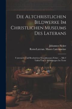 Die Altchristlichen Bildwerke Im Christlichen Museums Des Laterans: Untersucht Und Beschrieben Von Johannes Ficker. ... Mit 2 Tafeln Und 3 Abbildungen Im Texte
