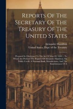 Reports Of The Secretary Of The Treasury Of The United States: Prepared In Obedience To The Act Of May 10, 1800 ... To Which Are Prefixed The Reports Of Alexander Hamilton, On Public Credit, A National Bank, Manufactures, And The Establishment Of A