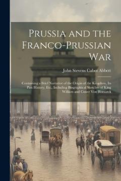Prussia and the Franco-Prussian War: Containing a Brief Narrative of the Origin of the Kingdom, Its Past History, Etc., Including Biographical Sketches of King William and Count Von Bismarck