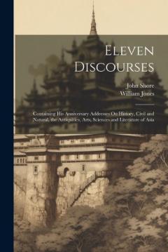 Eleven Discourses: Containing His Anniversary Addresses On History, Civil and Natural, the Antiquities, Arts, Sciences and Literature of Asia