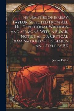 The Beauties of Jeremy Taylor, Selected From All His Devotional Writings and Sermons, With a Biogr. Notice and a Critical Examination of His Genius and Style by B.S