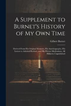 A Supplement to Burnet's History of My Own Time: Derived From His Original Memoirs, His Autobiography, His Letters to Admiral Herbert, and His Private Meditations, All Hitherto Unpublished