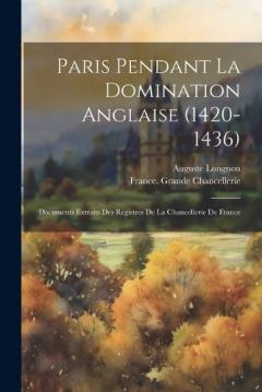 Paris Pendant La Domination Anglaise (1420-1436): Documents Extraits Des Registres De La Chancellerie De France