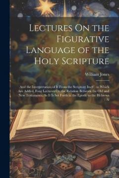 Lectures On the Figurative Language of the Holy Scripture: And the Interpretation of It From the Scripture Itself; to Which Are Added, Four Lectures On the Relation Between the Old and New Testaments, As It Is Set Forth in the Epistle to the Hebrews;