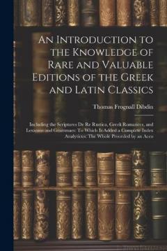 An Introduction to the Knowledge of Rare and Valuable Editions of the Greek and Latin Classics: Including the Scriptores De Re Rustica, Greek Romances, and Lexicons and Grammars: To Which Is Added a Complete Index Analyticus: The Whole Proceded by an