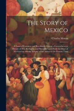 The Story of Mexico: A Land of Conquest and Revolution Giving a Comprehensive History of This Romantic and Beautiful Land From the Days of Montezuma and the Empire of the Aztecs to the Present Time