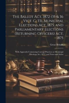 The Ballot Act, 1872 (35 & 36 Vict. C. 33), Municipal Elections Act, 1875, and Parliamentary Elections (Returning Officers) Act, 1875: With Appendix Containing Corrupt Practices at Municipal Elections Act, 1872, and Notes and Index
