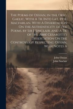 The Poems of Ossian, in the Orig. Gaelic, With A Tr. Into Lat. by R. Macfarlan. With A Dissertation On the Authenticity of the Poems, by Sir J. Sinclair, and A Tr. of the Abbé Cesarotti's Dissertation On the Controversy Respecting Ossian, With Notes