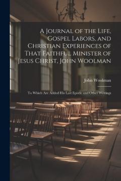 A Journal of the Life, Gospel Labors, and Christian Experiences of That Faithful Minister of Jesus Christ, John Woolman: To Which Are Added His Last Epistle and Other Writings