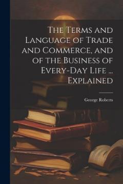 Coperta cărții The Terms and Language of Trade and Commerce, and of the Business of Every-Day Life ... Explained