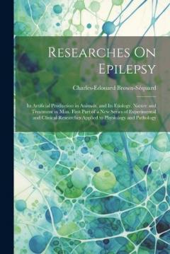 Researches On Epilepsy: Its Artificial Production in Animals, and Its Etiology, Nature and Treatment in Man. First Part of a New Series of Experimental and Clinical Researches Applied to Physiology and Pathology