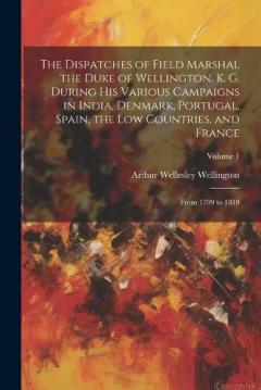 The Dispatches of Field Marshal the Duke of Wellington, K. G. During His Various Campaigns in India, Denmark, Portugal, Spain, the Low Countries, and France: From 1799 to 1818; Volume 1