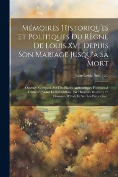 Mémoires Historiques Et Politiques Du Règne De Louis Xvi, Depuis Son Mariage Jusqu'à Sa Mort: Ouvrage Composé Sur Des Pièces Authentiques Fournies À L'auteur, Avant La Révolution, Par Plusieurs Ministres Et Hommes D'état; Et Sur Les Pièces Jus...