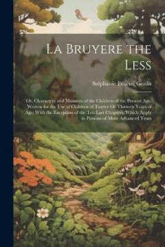 La Bruyere the Less: Or, Characters and Manners of the Children of the Present Age. Written for the Use of Children of Twelve Or Thirteen Years of Age; With the Exception of the Ten Last Chapters, Which Apply to Persons of More Advanced Years
