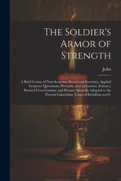 The Soldier's Armor of Strength: A Brief Course of Non-Sectarian Devotional Exercises, Applied Scripture Quotations, Proverbs, and Aphorisms, Extracts, Poetical Contributions, and Hymns; Specially Adapted to the Present Calamitous Times of Rebellion