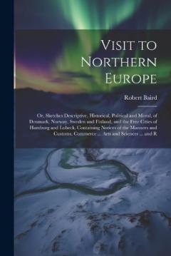 Visit to Northern Europe: Or, Sketches Descriptive, Historical, Political and Moral, of Denmark, Norway, Sweden and Finland, and the Free Cities of Hamburg and Lubeck, Containing Notices of the Manners and Customs, Commerce ... Arts and Sciences ...